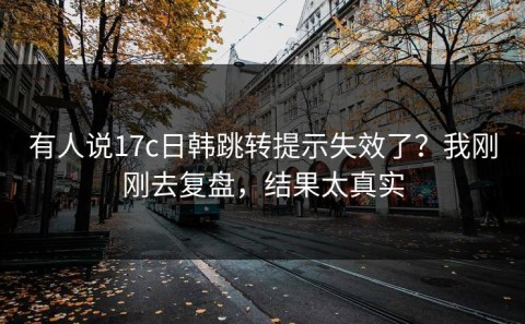 有人说17c日韩跳转提示失效了？我刚刚去复盘，结果太真实