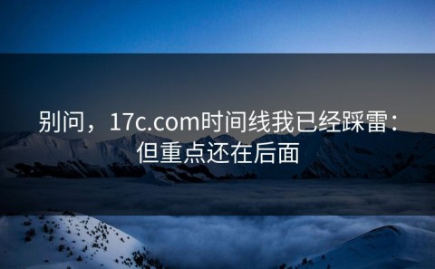 别问，17c.com时间线我已经踩雷：但重点还在后面
