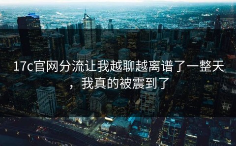 17c官网分流让我越聊越离谱了一整天，我真的被震到了