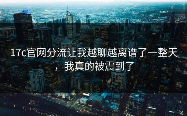 17c官网分流让我越聊越离谱了一整天，我真的被震到了