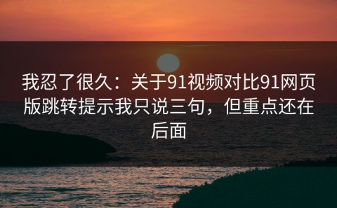 我忍了很久：关于91视频对比91网页版跳转提示我只说三句，但重点还在后面