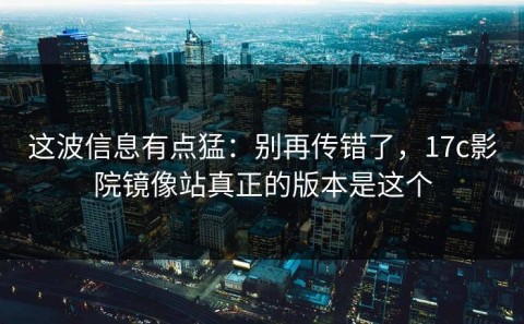 这波信息有点猛：别再传错了，17c影院镜像站真正的版本是这个