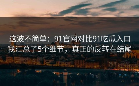 这波不简单：91官网对比91吃瓜入口我汇总了5个细节，真正的反转在结尾