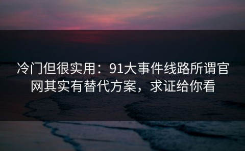 冷门但很实用：91大事件线路所谓官网其实有替代方案，求证给你看