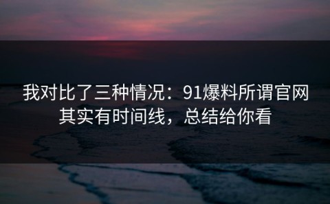 我对比了三种情况：91爆料所谓官网其实有时间线，总结给你看