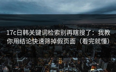 17c日韩关键词检索别再瞎搜了：我教你用结论快速筛掉假页面（看完就懂）