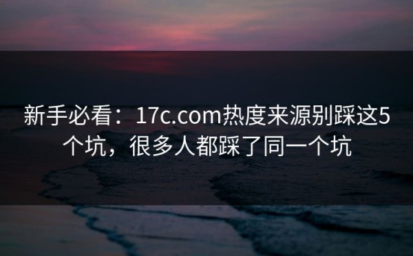 新手必看：17c.com热度来源别踩这5个坑，很多人都踩了同一个坑