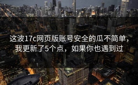 这波17c网页版账号安全的瓜不简单，我更新了5个点，如果你也遇到过