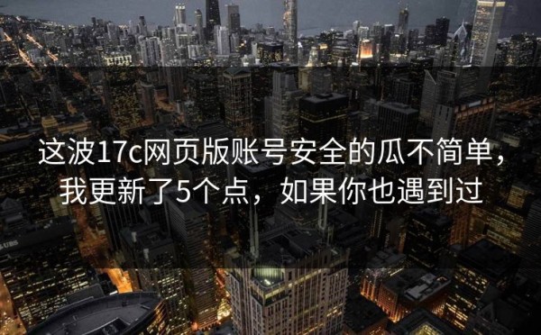 这波17c网页版账号安全的瓜不简单，我更新了5个点，如果你也遇到过
