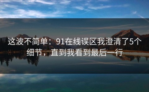 这波不简单：91在线误区我澄清了5个细节，直到我看到最后一行