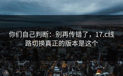 你们自己判断：别再传错了，17.c线路切换真正的版本是这个