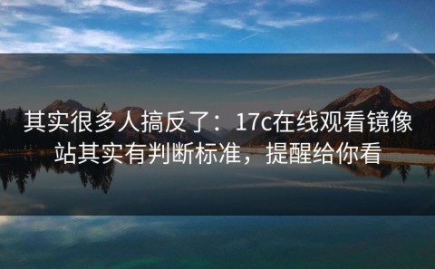 其实很多人搞反了：17c在线观看镜像站其实有判断标准，提醒给你看