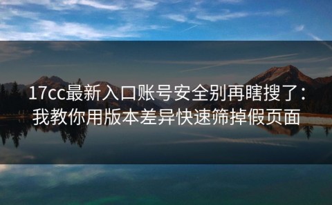 17cc最新入口账号安全别再瞎搜了：我教你用版本差异快速筛掉假页面