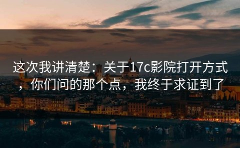 这次我讲清楚：关于17c影院打开方式，你们问的那个点，我终于求证到了