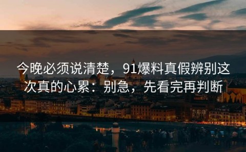 今晚必须说清楚，91爆料真假辨别这次真的心累：别急，先看完再判断