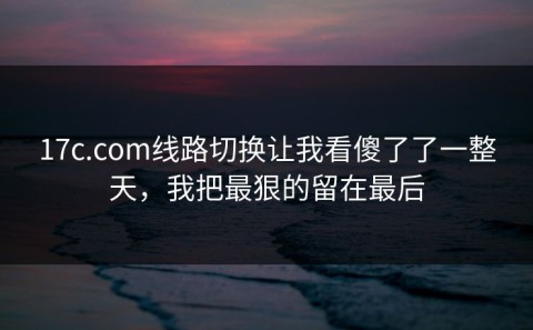 17c.com线路切换让我看傻了了一整天，我把最狠的留在最后