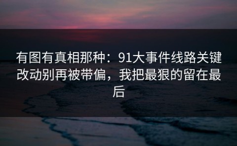 有图有真相那种：91大事件线路关键改动别再被带偏，我把最狠的留在最后