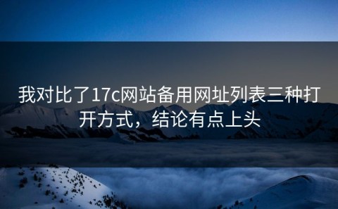 我对比了17c网站备用网址列表三种打开方式，结论有点上头