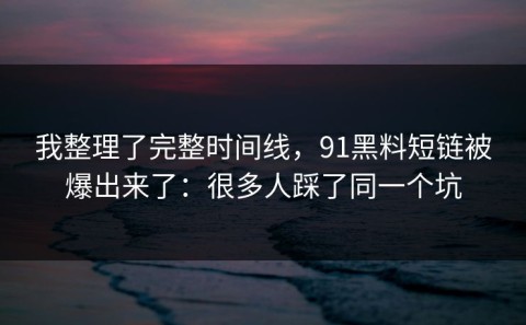 我整理了完整时间线，91黑料短链被爆出来了：很多人踩了同一个坑