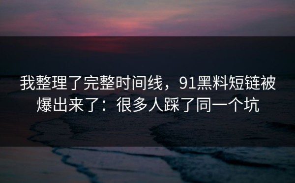我整理了完整时间线，91黑料短链被爆出来了：很多人踩了同一个坑