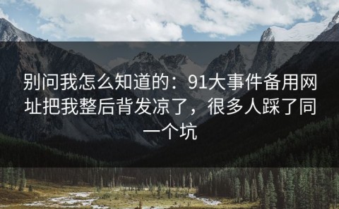 别问我怎么知道的：91大事件备用网址把我整后背发凉了，很多人踩了同一个坑