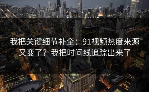 我把关键细节补全：91视频热度来源又变了？我把时间线追踪出来了