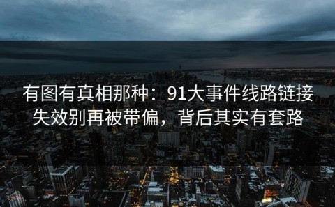 有图有真相那种：91大事件线路链接失效别再被带偏，背后其实有套路