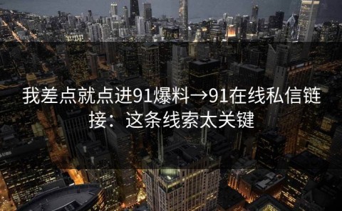 我差点就点进91爆料→91在线私信链接：这条线索太关键
