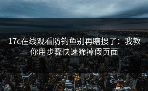 17c在线观看防钓鱼别再瞎搜了：我教你用步骤快速筛掉假页面
