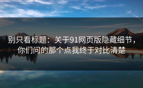 别只看标题：关于91网页版隐藏细节，你们问的那个点我终于对比清楚