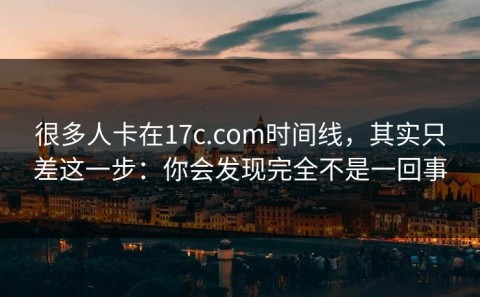 很多人卡在17c.com时间线，其实只差这一步：你会发现完全不是一回事