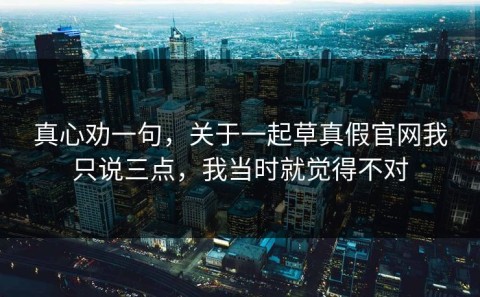 真心劝一句，关于一起草真假官网我只说三点，我当时就觉得不对