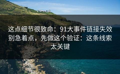 这点细节很致命：91大事件链接失效别急着点，先做这个验证：这条线索太关键