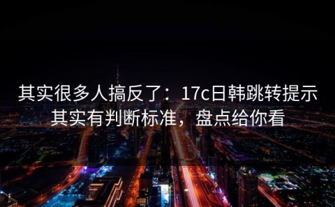 其实很多人搞反了：17c日韩跳转提示其实有判断标准，盘点给你看
