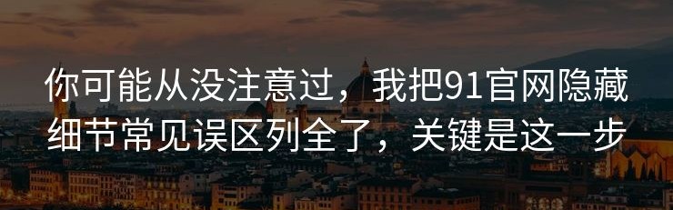 你可能从没注意过，我把91官网隐藏细节常见误区列全了，关键是这一步