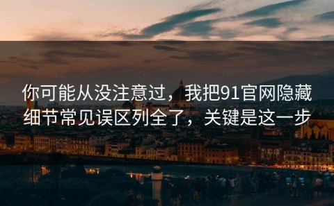 你可能从没注意过，我把91官网隐藏细节常见误区列全了，关键是这一步