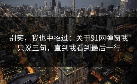 别笑，我也中招过：关于91网弹窗我只说三句，直到我看到最后一行