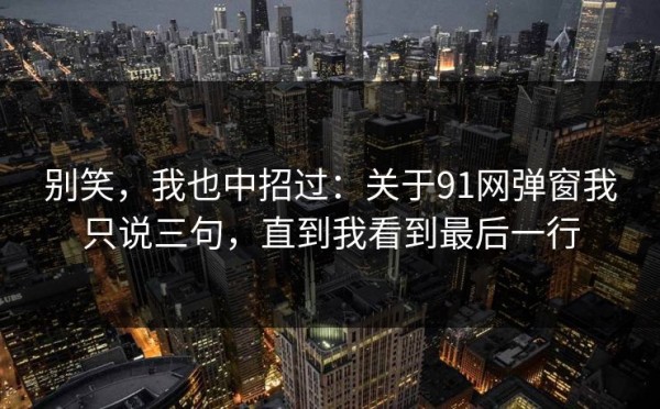 别笑，我也中招过：关于91网弹窗我只说三句，直到我看到最后一行