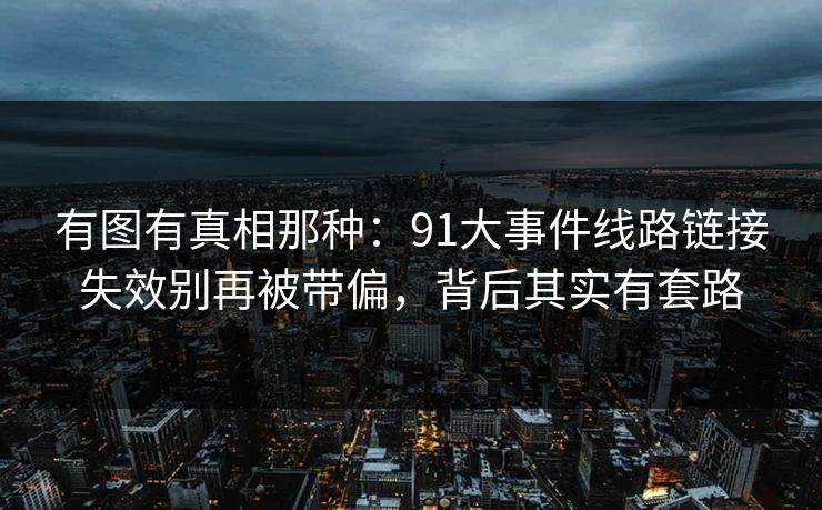 有图有真相那种：91大事件线路链接失效别再被带偏，背后其实有套路