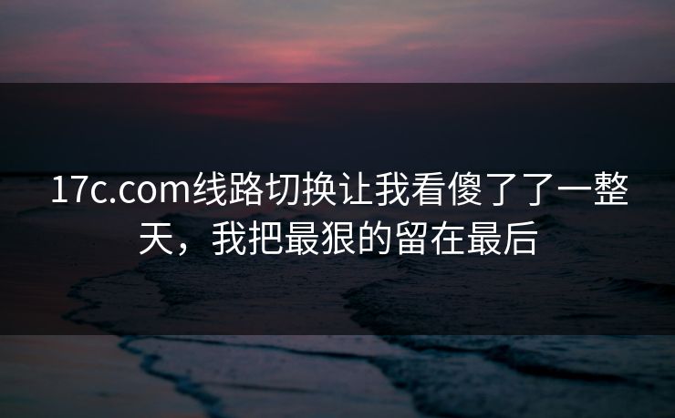 17c.com线路切换让我看傻了了一整天，我把最狠的留在最后