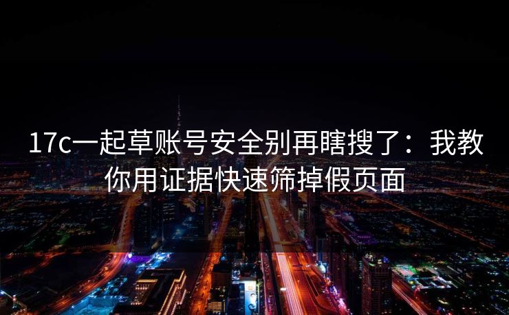 17c一起草账号安全别再瞎搜了：我教你用证据快速筛掉假页面