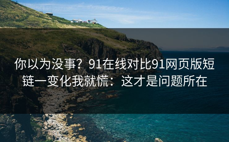 你以为没事？91在线对比91网页版短链一变化我就慌：这才是问题所在