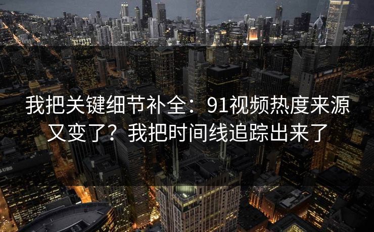 我把关键细节补全：91视频热度来源又变了？我把时间线追踪出来了