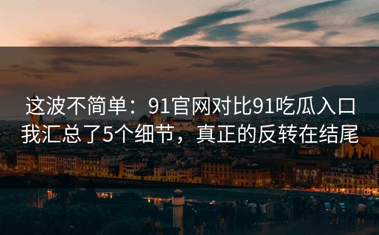 这波不简单：91官网对比91吃瓜入口我汇总了5个细节，真正的反转在结尾