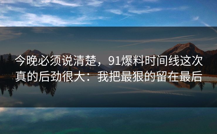 今晚必须说清楚，91爆料时间线这次真的后劲很大：我把最狠的留在最后
