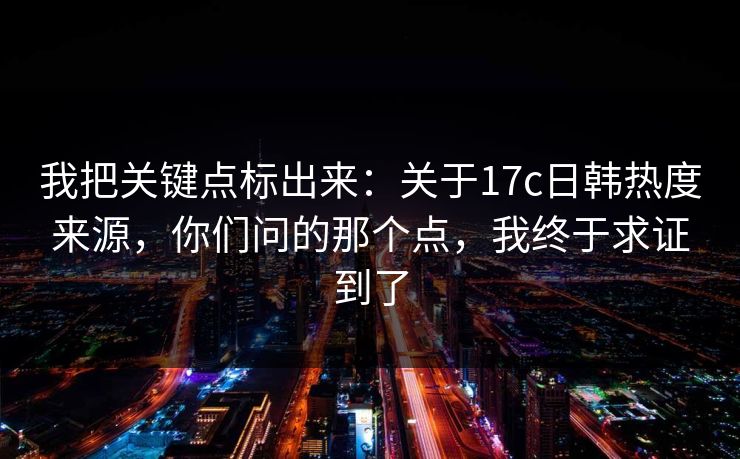 我把关键点标出来：关于17c日韩热度来源，你们问的那个点，我终于求证到了