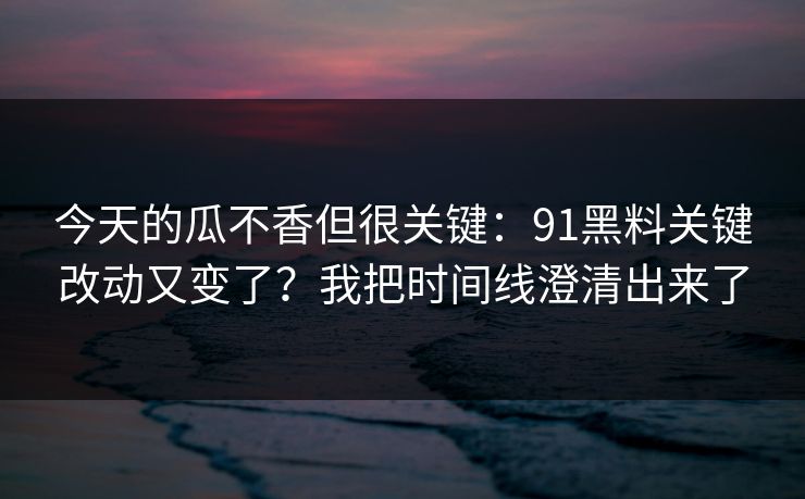 今天的瓜不香但很关键：91黑料关键改动又变了？我把时间线澄清出来了