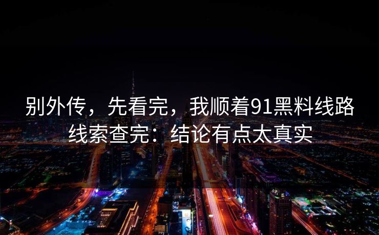 别外传，先看完，我顺着91黑料线路线索查完：结论有点太真实
