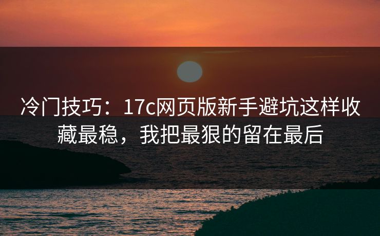 冷门技巧：17c网页版新手避坑这样收藏最稳，我把最狠的留在最后
