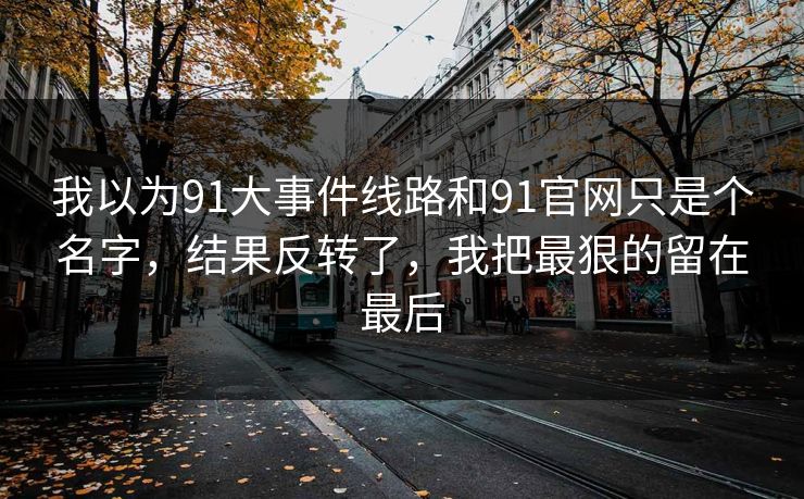 我以为91大事件线路和91官网只是个名字，结果反转了，我把最狠的留在最后